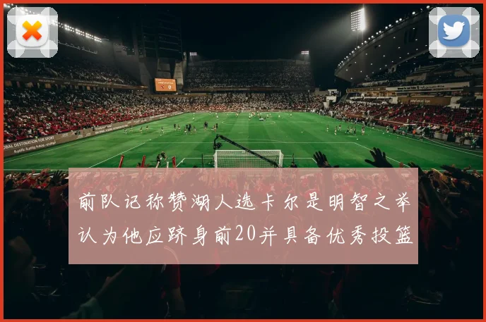 前队记称赞湖人选卡尔是明智之举认为他应跻身前20并具备优秀投篮和防守能力