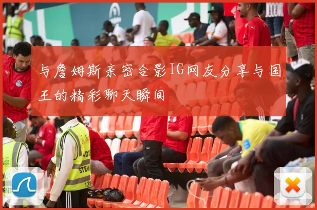 与詹姆斯亲密合影IG网友分享与国王的精彩聊天瞬间