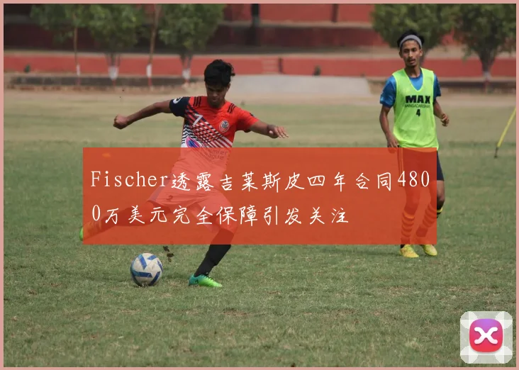 Fischer透露吉莱斯皮四年合同4800万美元完全保障引发关注