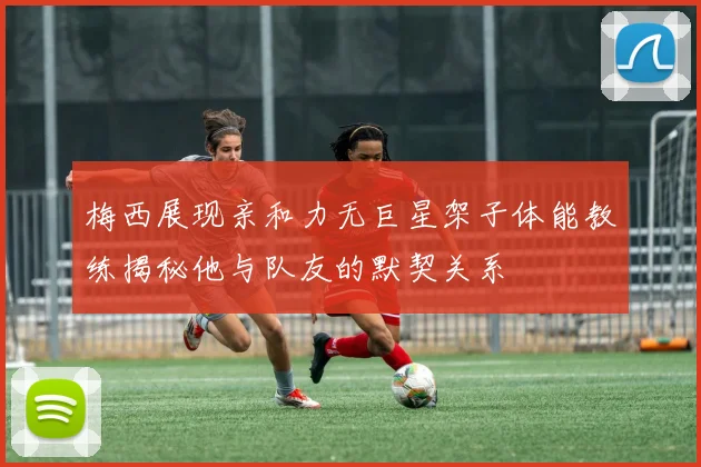 梅西展现亲和力无巨星架子体能教练揭秘他与队友的默契关系