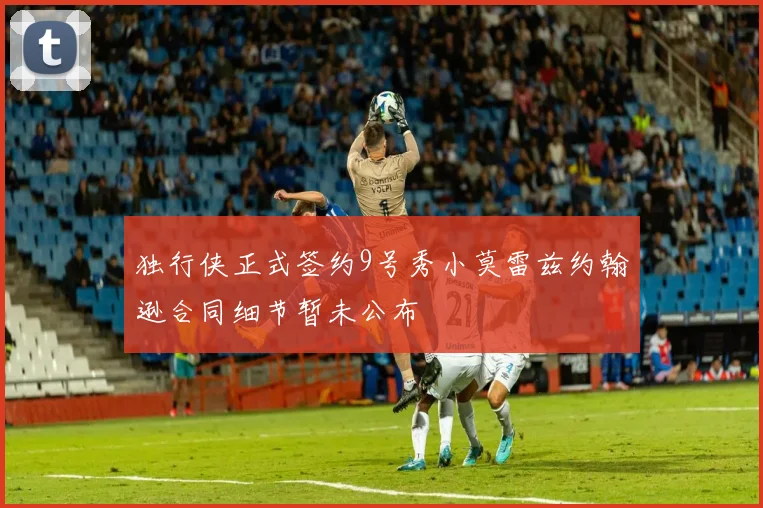 独行侠正式签约9号秀小莫雷兹约翰逊合同细节暂未公布