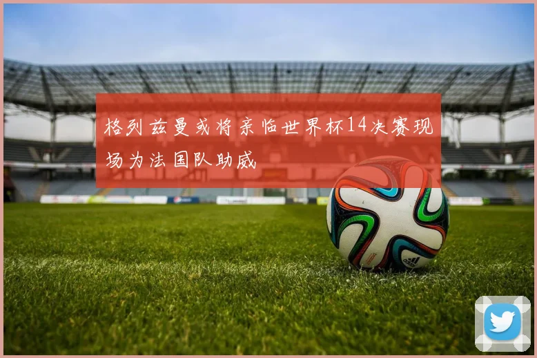 格列兹曼或将亲临世界杯14决赛现场为法国队助威