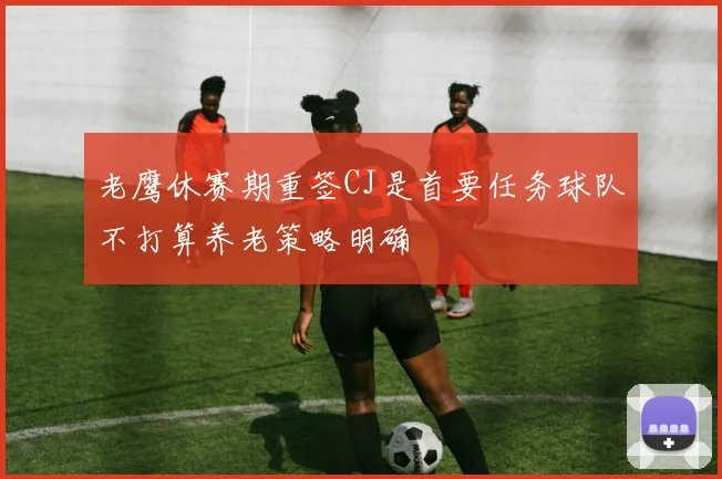 老鹰休赛期重签CJ是首要任务球队不打算养老策略明确