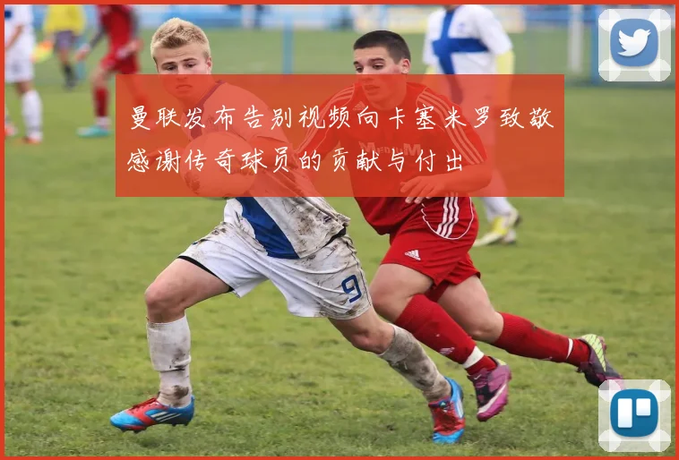 曼联发布告别视频向卡塞米罗致敬感谢传奇球员的贡献与付出