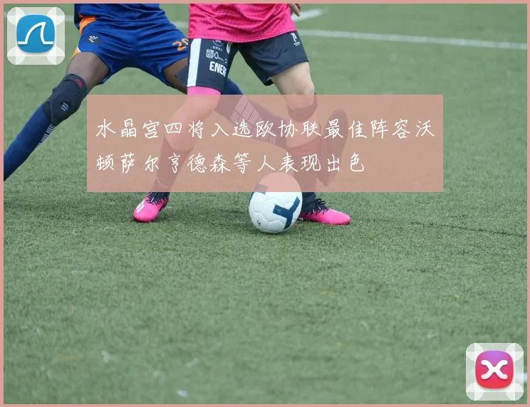 水晶宫四将入选欧协联最佳阵容沃顿萨尔亨德森等人表现出色