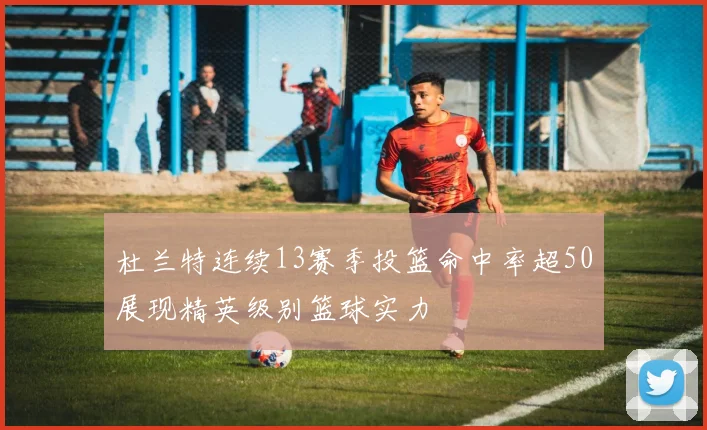 杜兰特连续13赛季投篮命中率超50展现精英级别篮球实力