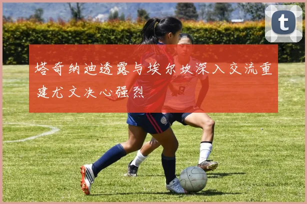 塔奇纳迪透露与埃尔坎深入交流重建尤文决心强烈