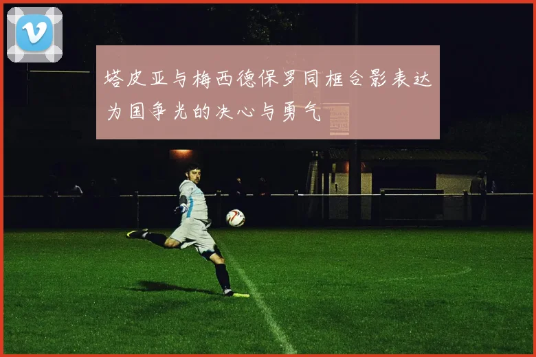 塔皮亚与梅西德保罗同框合影表达为国争光的决心与勇气