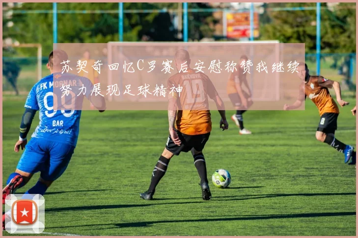 苏契奇回忆C罗赛后安慰称赞我继续努力展现足球精神
