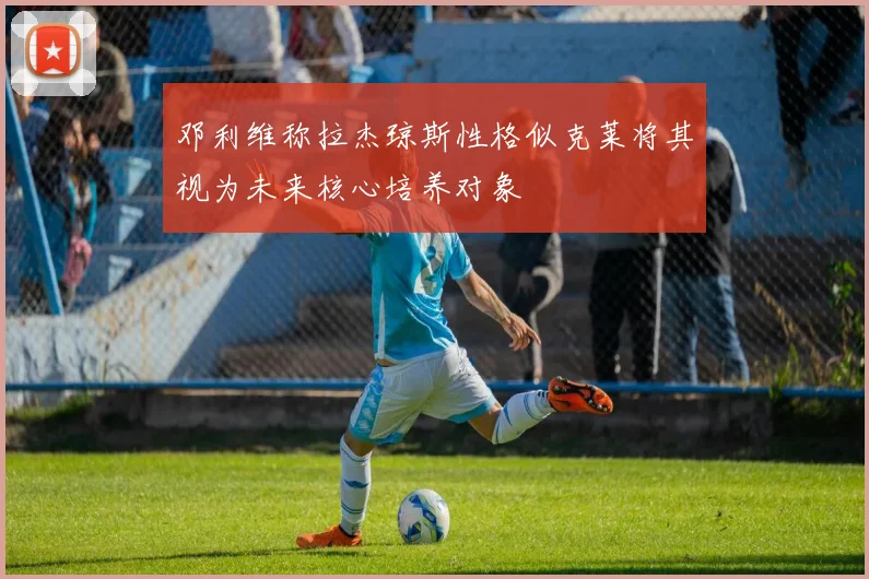 邓利维称拉杰琼斯性格似克莱将其视为未来核心培养对象