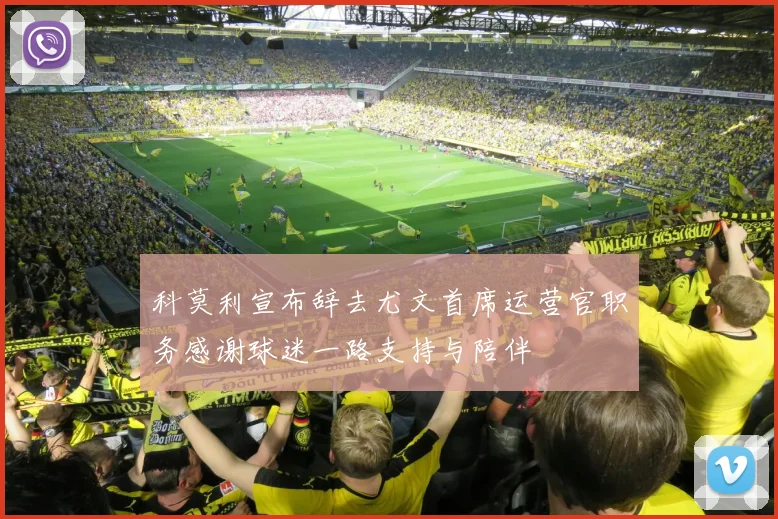 科莫利宣布辞去尤文首席运营官职务感谢球迷一路支持与陪伴