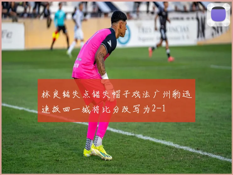 林良铭失点错失帽子戏法广州豹迅速扳回一城将比分改写为2-1