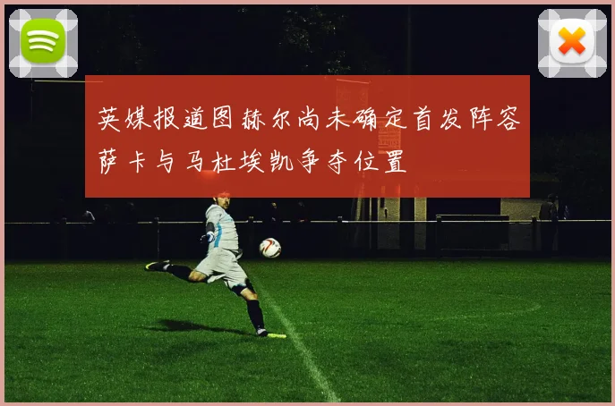 英媒报道图赫尔尚未确定首发阵容萨卡与马杜埃凯争夺位置